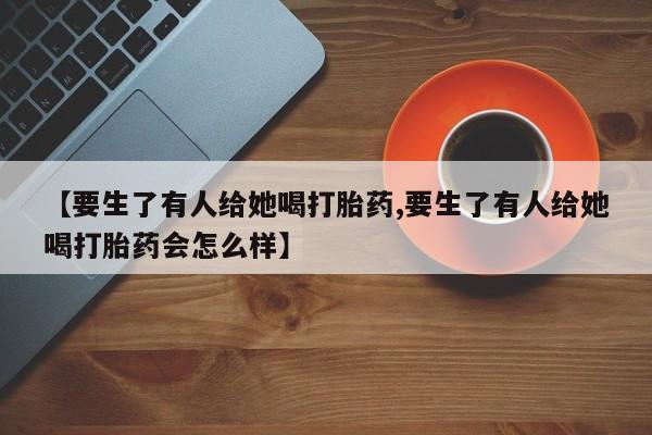 米非司酮哪个网上药店【要生了有人给她喝打胎药,要生了有人给她喝打胎药会怎么样】