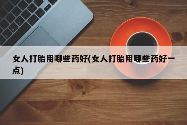 米非司酮哪个网上药店女人打胎用哪些药好(女人打胎用哪些药好一点)