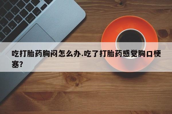 米非司酮哪个网上药店吃打胎药胸闷怎么办.吃了打胎药感觉胸口梗塞？