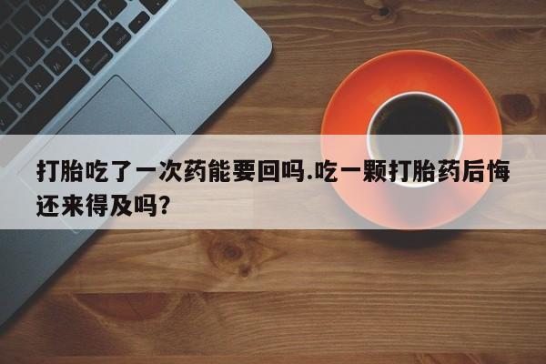 米非司酮哪个网上药店打胎吃了一次药能要回吗.吃一颗打胎药后悔还来得及吗？