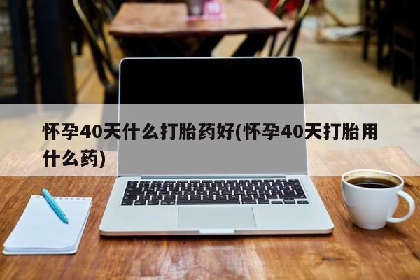米非司酮哪个网上药店怀孕40天什么打胎药好(怀孕40天打胎用什么药)
