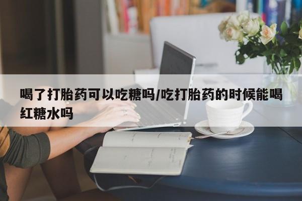 米非司酮哪个网上药店喝了打胎药可以吃糖吗/吃打胎药的时候能喝红糖水吗