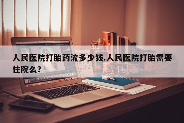 米非司酮哪个网上药店人民医院打胎药流多少钱.人民医院打胎需要住院么？