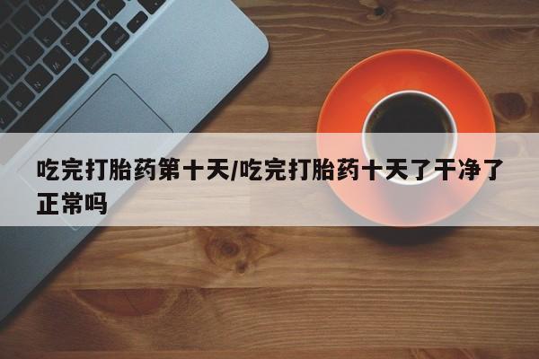 米非司酮哪个网上药店吃完打胎药第十天/吃完打胎药十天了干净了正常吗