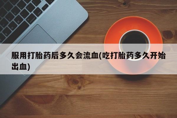 米非司酮哪个网上药店服用打胎药后多久会流血(吃打胎药多久开始出血)
