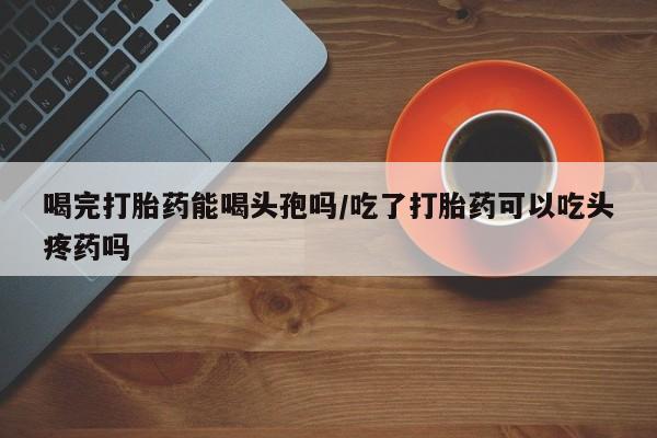 米非司酮哪个网上药店喝完打胎药能喝头孢吗/吃了打胎药可以吃头疼药吗