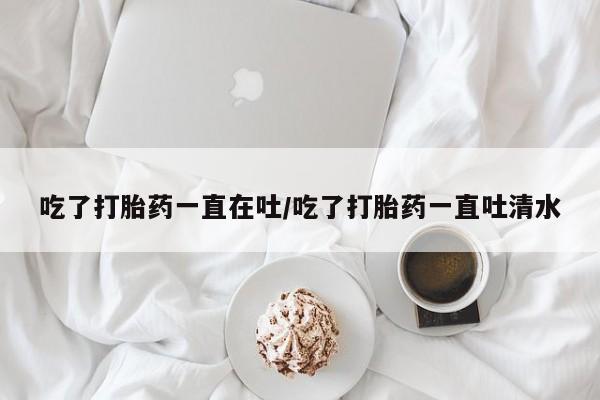 米非司酮哪个网上药店吃了打胎药一直在吐/吃了打胎药一直吐清水