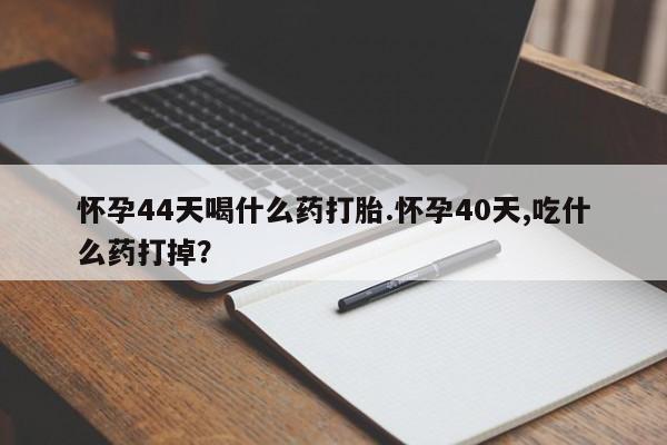 米非司酮哪个网上药店怀孕44天喝什么药打胎.怀孕40天,吃什么药打掉？