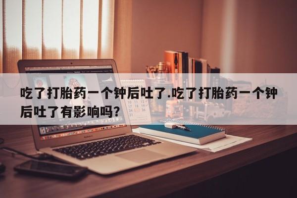 米非司酮哪个网上药店吃了打胎药一个钟后吐了.吃了打胎药一个钟后吐了有影响吗？