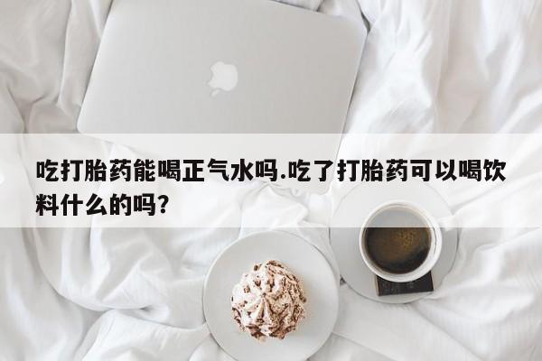 米非司酮哪个网上药店吃打胎药能喝正气水吗.吃了打胎药可以喝饮料什么的吗？