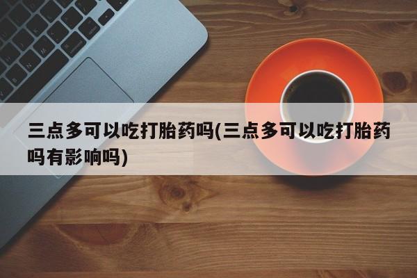 米非司酮哪个网上药店三点多可以吃打胎药吗(三点多可以吃打胎药吗有影响吗)