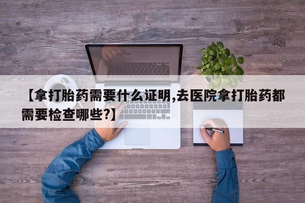 米非司酮哪个网上药店【拿打胎药需要什么证明,去医院拿打胎药都需要检查哪些?】
