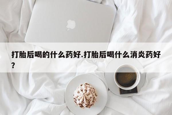 米非司酮哪个网上药店打胎后喝的什么药好.打胎后喝什么消炎药好？