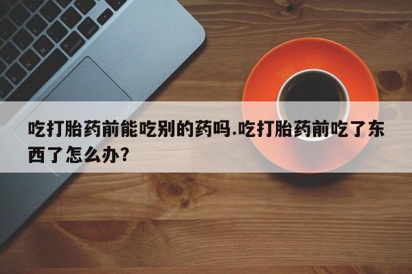 米非司酮哪个网上药店吃打胎药前能吃别的药吗.吃打胎药前吃了东西了怎么办？