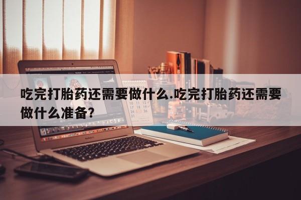 米非司酮哪个网上药店吃完打胎药还需要做什么.吃完打胎药还需要做什么准备？
