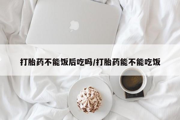 米非司酮哪个网上药店打胎药不能饭后吃吗/打胎药能不能吃饭