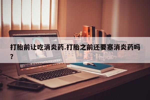 米非司酮哪个网上药店打胎前让吃消炎药.打胎之前还要塞消炎药吗？