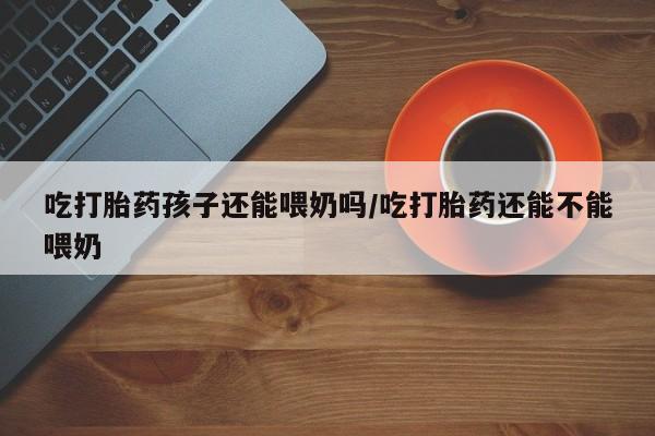 米非司酮哪个网上药店吃打胎药孩子还能喂奶吗/吃打胎药还能不能喂奶