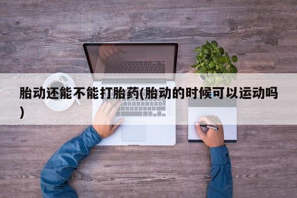 米非司酮哪个网上药店胎动还能不能打胎药(胎动的时候可以运动吗)