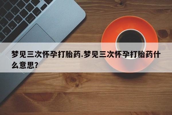 米非司酮哪个网上药店梦见三次怀孕打胎药.梦见三次怀孕打胎药什么意思？