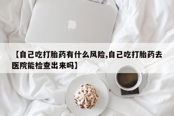 米非司酮哪个网上药店【自己吃打胎药有什么风险,自己吃打胎药去医院能检查出来吗】