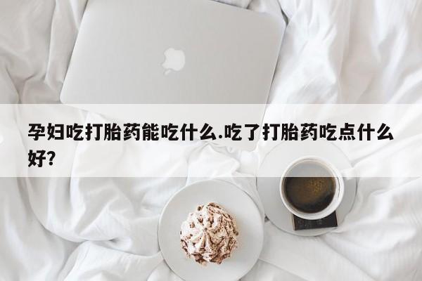 米非司酮哪个网上药店孕妇吃打胎药能吃什么.吃了打胎药吃点什么好？