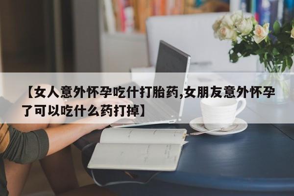 米非司酮哪个网上药店【女人意外怀孕吃什打胎药,女朋友意外怀孕了可以吃什么药打掉】
