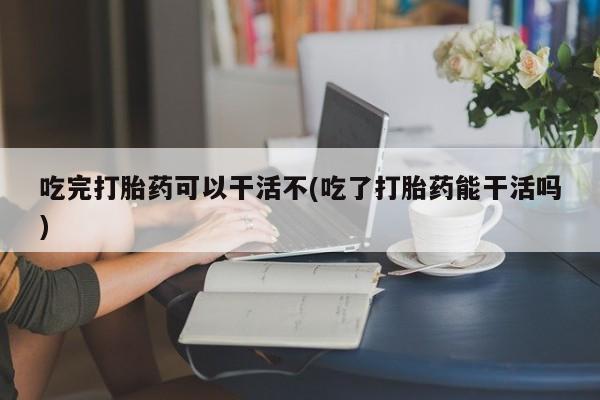 米非司酮哪个网上药店吃完打胎药可以干活不(吃了打胎药能干活吗)