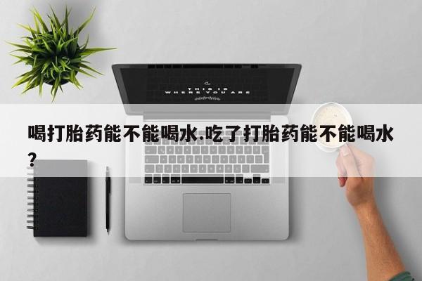米非司酮哪个网上药店喝打胎药能不能喝水.吃了打胎药能不能喝水？