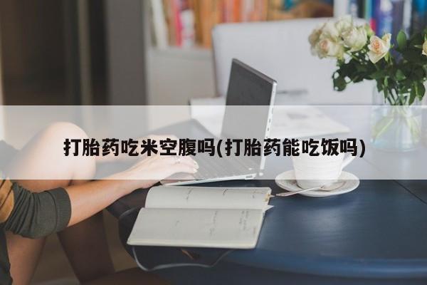 米非司酮哪个网上药店打胎药吃米空腹吗(打胎药能吃饭吗)