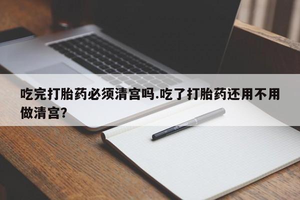 米非司酮哪个网上药店吃完打胎药必须清宫吗.吃了打胎药还用不用做清宫？