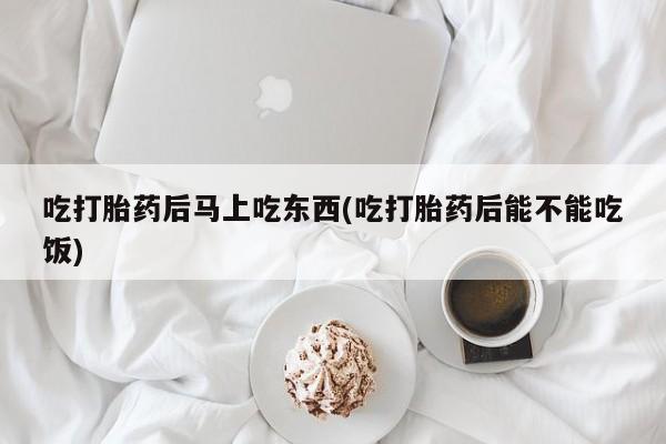 米非司酮哪个网上药店吃打胎药后马上吃东西(吃打胎药后能不能吃饭)