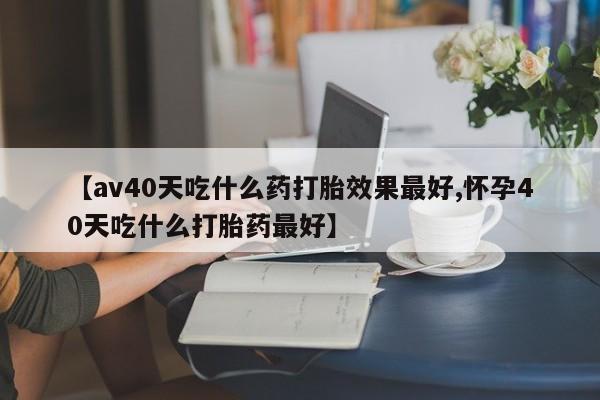 米非司酮哪个网上药店【av40天吃什么药打胎效果最好,怀孕40天吃什么打胎药最好】