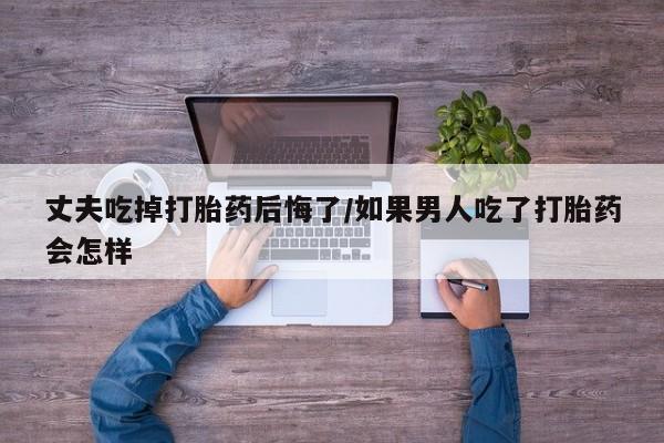 米非司酮哪个网上药店丈夫吃掉打胎药后悔了/如果男人吃了打胎药会怎样