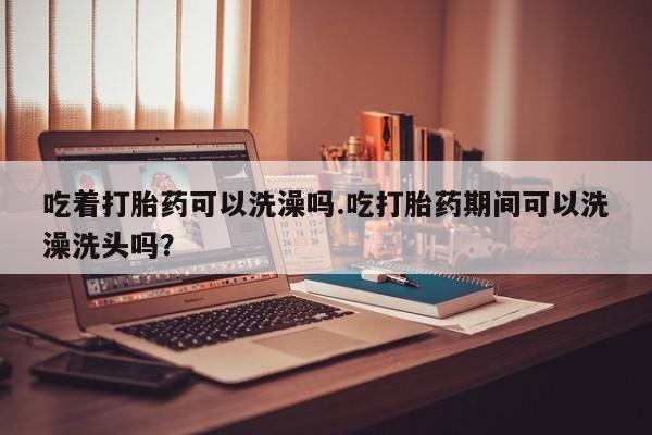 米非司酮哪个网上药店吃着打胎药可以洗澡吗.吃打胎药期间可以洗澡洗头吗？