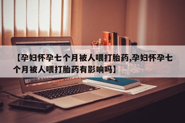 米非司酮哪个网上药店【孕妇怀孕七个月被人喂打胎药,孕妇怀孕七个月被人喂打胎药有影响吗】