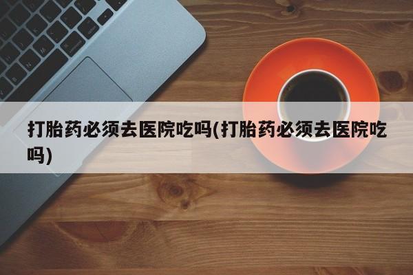米非司酮哪个网上药店打胎药必须去医院吃吗(打胎药必须去医院吃吗)