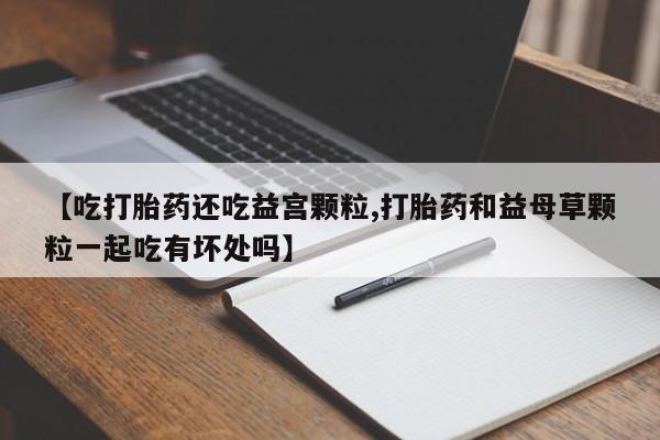 米非司酮哪个网上药店【吃打胎药还吃益宫颗粒,打胎药和益母草颗粒一起吃有坏处吗】