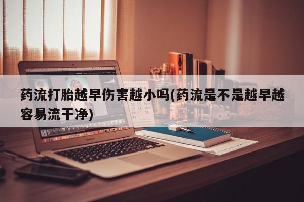 米非司酮哪个网上药店药流打胎越早伤害越小吗(药流是不是越早越容易流干净)