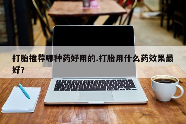 米非司酮哪个网上药店打胎推荐哪种药好用的.打胎用什么药效果最好？