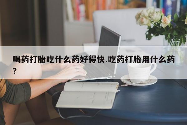 米非司酮哪个网上药店喝药打胎吃什么药好得快.吃药打胎用什么药？