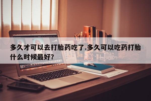 米非司酮哪个网上药店多久才可以去打胎药吃了.多久可以吃药打胎什么时候最好？