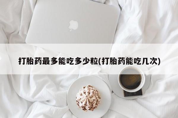 米非司酮哪个网上药店打胎药最多能吃多少粒(打胎药能吃几次)