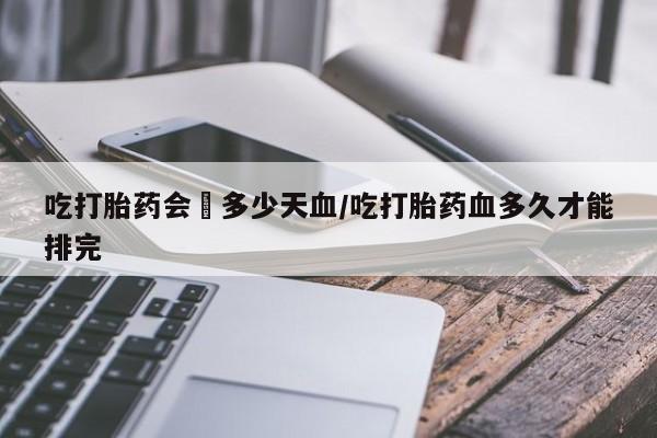 米非司酮哪个网上药店吃打胎药会岀多少天血/吃打胎药血多久才能排完