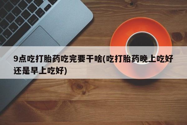 米非司酮哪个网上药店9点吃打胎药吃完要干啥(吃打胎药晚上吃好还是早上吃好)