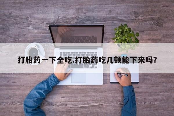 米非司酮哪个网上药店打胎药一下全吃.打胎药吃几顿能下来吗？