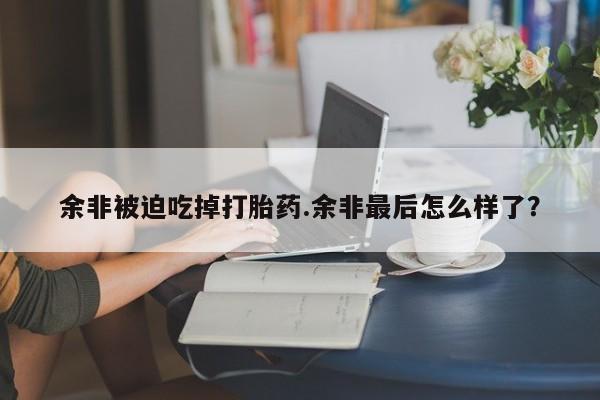 米非司酮哪个网上药店余非被迫吃掉打胎药.余非最后怎么样了？