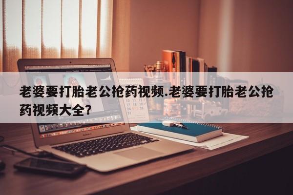 米非司酮哪个网上药店老婆要打胎老公抢药视频.老婆要打胎老公抢药视频大全？