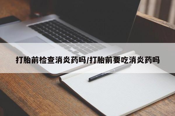 米非司酮哪个网上药店打胎前检查消炎药吗/打胎前要吃消炎药吗