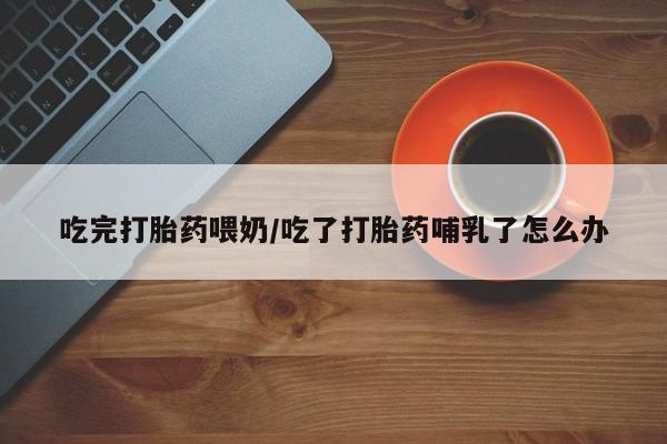 米非司酮哪个网上药店吃完打胎药喂奶/吃了打胎药哺乳了怎么办